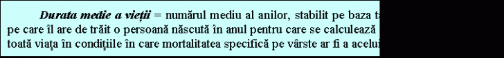 Text Box: Durata medie a vietii = numarul mediu al anilor, stabilit pe baza tabelelor de mortalitate, pe care l are de trait o persoana nascuta n anul pentru care se calculeaza indicatorul, daca ar trai toata viata n conditiile n care mortalitatea specifica pe vrste ar fi a acelui an. 