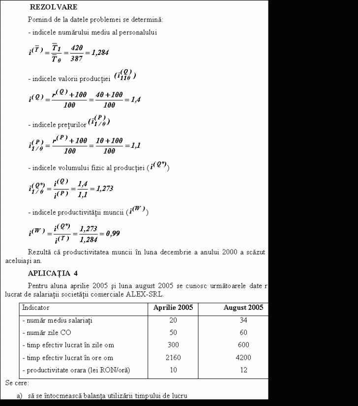 Text Box: REZOLVARE
 Pornind de la datele problemei se determina:
 - indicele numarului mediu al personalului 
 
 - indicele valorii productiei 
 
 - indicele preturilor 
 
 - indicele volumului fizic al productiei ( )
 
 - indicele productivitatii muncii ( )
 
 Rezulta ca productivitatea muncii n luna decembrie a anului 2000 a scazut cu 1% fata de luna iunie a aceluiasi an.
 APLICAŢIA 4
 Pentru aluna aprilie 2005 si luna august 2005 se cunosc urmatoarele date referitoare la timpul efectiv lucrat de salariatii societatii comerciale ALEX-SRL.
Indicator Aprilie 2005 August 2005
- numar mediu salariati 20 34
- numar zile CO 50 60
- timp efectiv lucrat n zile om 300 600
- timp efectiv lucrat n ore om 2160 4200
- productivitate orara (lei RON/ora) 10 12
Se cere:
a) sa se ntocmeasca balanta utilizarii timpului de lucru
