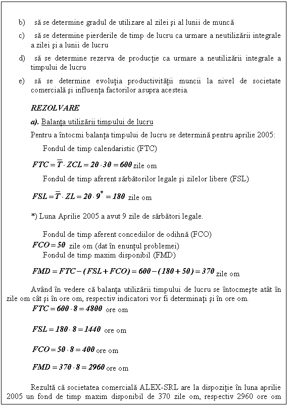 Text Box: 
b) sa se determine gradul de utilizare a 434c21e l zilei si al lunii de munca
c) sa se determine pierderile de timp de lucru ca urmare a neutilizarii integrale a zilei si a lunii de lucru
d) sa se determine rezerva de productie ca urmare a neutilizarii integrale a timpului de lucru
e) sa se determine evolutia productivitatii muncii la nivel de societate comerciala si influenta factorilor asupra acesteia.

 REZOLVARE
 a). Balanta utilizarii timpului de lucru
 Pentru a ntocmi balanta timpului de lucru se determina pentru aprilie 2005:
- Fondul de timp calendaristic (FTC)
 zile om
- Fondul de timp aferent sarbatorilor legale si zilelor libere (FSL)
 zile om

 *) Luna Aprilie 2005 a avut 9 zile de sarbatori legale.

- Fondul de timp aferent concediilor de odihna (FCO)
 zile om (dat n enuntul problemei)
- Fondul de timp maxim disponibil (FMD)
 
 zile om

 Avnd n vedere ca balanta utilizarii timpului de lucru se ntocmeste att n zile om ct si n ore om, respectiv indicatori vor fi determinati si n ore om.
 ore om
 
 ore om
 
 ore om
 
 ore om

 Rezulta ca societatea comerciala ALEX-SRL are la dispozitie n luna aprilie 2005 un fond de timp maxim disponibil de 370 zile om, respectiv 2960 ore om pentru a-si realiza obiectul de activitate. 
