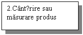 Text Box: 2.Cantǎrire sau masurare produs 