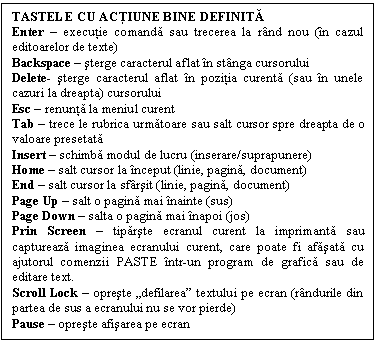 Text Box: TASTELE CU ACŢIUNE BINE DEFINITĂ
Enter - executie comanda sau trecerea la rnd nou (n cazul editoarelor de texte)
Backspace - sterge caracterul aflat n stnga cursorului
Delete- sterge caracterul aflat n pozitia curenta (sau n unele cazuri la dreapta) cursorului
Esc - renunta la meniul curent
Tab - trece le rubrica urmatoare sau salt cursor spre dreapta de o valoare presetata
Insert - schimba modul de lucru (inserare/suprapunere)
Home - salt cursor la nceput (linie, pagina, document)
End - salt cursor la sfrsit (linie, pagina, document)
Page Up - salt o pagina mai nainte (sus)
Page Down - salta o pagina mai napoi (jos)
Prin Screen - tiparste ecranul curent la imprimanta sau captureaza imaginea ecranului curent, care poate fi afasata cu ajutorul comenzii PASTE ntr-un program de grafica sau de editare text.
Scroll Lock - opreste 