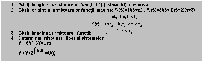 Text Box: 1. Gasiti imaginea urmatoarelor functii: t1(t), sinwt1(t), e-atcoswt
2. Gasiti originalul urmatoarelor functii imagine: F1(S)=1/(S+a)2, F2(S)=3/(S+1)(S+2)(s+3)
3. Gasiti imaginea urmatoarei functii: 
4. Determinati raspunsul liber al sistemelor:
Y''+5Y'+6Y=U(t)
Y'+Y+2 =U(t)
