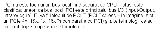 Text Box: PCI nu este tocmai un bus local fiind separat de CPU. Totusi este clasificat uneori ca bus local. PCI este principalul bus I/O (Input/Output, intrare/iesire). El va fi nlocuit de PCI-E (PCI Express - n imagine: slot-uri PCIe 4x, 16x, 1x, 16x n comparatie cu PCI) si alte tehnologii ce au nceput deja sa apara n sistemele noi. 