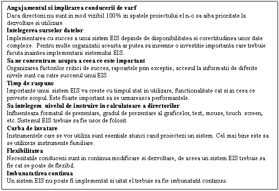 Text Box: Angajamentul si implicarea conducerii de varf
Daca directorii nu sunt in mod vizibil 100% in spatele proiectului el n-o sa aiba prioritate la dezvoltare si utilizare
Intelegerea surselor datelor
Implementarea cu succes a unui sistem EIS depinde de disponibilitatea si corectitudinea unor date complexe. Pentru multe organizatii aceasta ar putea sa insemne o investitie importanta care trebuie facuta inaintea implementarii sistemului EIS.
Sa ne concentram asupra a ceea ce este important
Organizarea factorilor critici de succes, rapoartele prin exceptie, accesul la informatii de diferite nivele sunt cai catre succesul unui EIS
Timp de raspuns
Importante unui sistem EIS va creste cu timpul atat in utilizare, functionalitate cat si in ceea ce priveste scopul. Este foarte important sa se urmareasca performantele. 
Sa intelegem nivelul de instruire in calculatoare a directorilor
Influenteaza formatul de prezentare, gradul de prezentare al graficelor, text, mouse, touch screen, etc. Sistemul EIS trebuie sa fie usor de folosit
Curba de invatare
Instrumentele care se vor utiliza sunt esentiale atunci cand proiectezi un sistem. Cel mai bine este sa se utilizeze instrumente familiare.
Flexibilitatea
Necesitatile conducerii sunt in continua modificare si dezvoltare, de aceea un sistem EIS trebuie sa fie cat se poate de flexibil.
Imbunatatirea continua
Un sistem EIS nu poate fi implementat si uitat el trebuie sa fie imbunatatit continuu.

