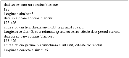 Text Box: dati un sir care nu contine blancuri
123
lungimea sirului=3
dati un sir care contine blancuri
123 456
citirea cu cin trunchiaza sirul citit la primul cuvant
lungimea sirului =3, este returnata gresit, cu cin se citeste doar primul cuvant
dati un sir care contine blancuri
123 456
citirea cu cin.getline nu trunchiaza sirul citit, citeste tot randul
lungimea corecta a sirului=7
