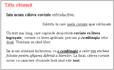 Text Box: Titlu obisnuit
Iata acum cateva cuvinte introductive.
Subtitlu in care unele cuvinte apar subliniate
Un text mai lung, care cuprinde deopotriva cuvinte cu litere ingrosate, cuvinte cu litere aplecate, precum si combinatia celor doua. Urmeaza un rand liber.
Iar acum urmeaza incheierea, cu o combinatie a celor trei etichete folosite pentru afisarea diferita a literelor. La final, cateva cuvinte scrise cu caractere obisnuite insa unul este taiat.
