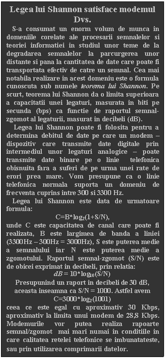 Text Box: Legea lui Shannon satisface modemul Dvs.
 S-a consumat un enorm volum de munca in domeniile corelate ale procesarii semnalelor si teoriei informatiei in studiul unor teme de la degradarea semnalelor la parcurgerea unor distante si pana la cantitatea de date care poate fi transportata efectiv de catre un semnal. Cea mai notabila realizare in acest domeniu este o formula cunoscuta sub numele teorema lui Shannon. Pe scurt, teorema lui Shannon da o limita superioara a capacitatii unei legaturi, masurata in biti pe secunda (bps) ca functie de raportul semnal-zgomot al legaturii, masurat in decibeli (dB). 
 Legea lui Shannon poate fi folosita pentru a determina debitul de date pe care un modem  dispozitiv care transmite date digitale prin intermediul unor legaturi analogice  poate transmite date binare pe o linie telefonica obisnuita fara a suferi de pe urma unei rate de erori prea mare. Vom presupune ca o linie telefonica normala suporta un domeniu de frecventa cuprins intre 300 si 3300 Hz.
 Legea lui Shannon este data de urmatoare formula:
C=B*log2(1+S/N),
unde C este capacitatea de canal care poate fi realizata, B este largimea de banda a liniei (3300Hz  300Hz = 3000Hz), S este puterea medie a semnalului iar N este puterea medie a zgomotului. Raportul semnal-zgomot (S/N) este de obicei exprimat in decibeli, prin relatia: 
dB = 10*log10(S/N)
Presupunind un raport in decibeli de 30 dB, aceasta inseamna ca S/N = 1000. Astfel avem C=3000*log2(1001)
ceea ce este egal cu aproximativ 30 Kbps, aproximativ la limita unui modem de 28,8 Kbps. Modemurile vor putea realiza rapoarte semnal/zgomot mai mari numai in conditiile in care calitatea retelei telefonice se imbunatateste, sau prin utilizarea comprimarii datelor.
