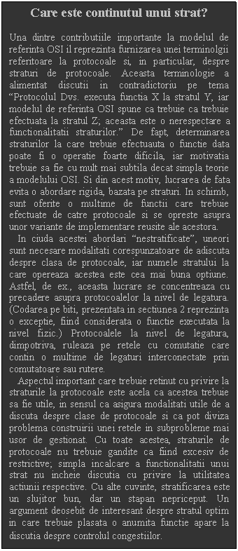 Text Box: Care este continutul unui strat?

Una dintre contributiile importante la modelul de referinta OSI il reprezinta furnizarea unei terminolgii referitoare la protocoale si, in particular, despre straturi de protocoale. Aceasta terminologie a alimentat discutii in contradictoriu pe tema Protocolul Dvs. executa functia X la stratul Y, iar modelul de referinta OSI spune ca trebuie ca trebuie efectuata la stratul Z; aceasta este o nerespectare a functionalitatii straturilor. De fapt, determinarea straturilor la care trebuie efectuauta o functie data poate fi o operatie foarte dificila, iar motivatia trebuie sa fie cu mult mai subtila decat simpla teorie a modelului OSI. Si din acest motiv, lucrarea de fata evita o abordare rigida, bazata pe straturi. In schimb, sunt oferite o multime de functii care trebuie efectuate de catre protocoale si se opreste asupra unor variante de implementare reusite ale acestora. 
 In ciuda acestei abordari nestratificate, uneori sunt necesare modalitati corespunzatoare de adiscuta despre clasa de protocoale, iar numele stratului la care opereaza acestea este cea mai buna optiune. Astfel, de ex., aceasta lucrare se concentreaza cu precadere asupra protocoalelor la nivel de legatura. (Codarea pe biti, prezentata in sectiunea 2 reprezinta o exceptie, fiind considerata o functie executata la nivel fizic.) Protocoalele la nivel de legatura, dimpotriva, ruleaza pe retele cu comutatie care contin o multime de legaturi interconectate prin comutatoare sau rutere. 
 Aspectul important care trebuie retinut cu privire la straturile la protocoale este acela ca acestea trebuie sa fie utile, in sensul ca asigura modalitati utile de a discuta despre clase de protocoale si ca pot diviza problema construirii unei retele in subprobleme mai usor de gestionat. Cu toate acestea, straturile de protocoale nu trebuie gandite ca fiind excesiv de restrictive; simpla incalcare a functionalitatii unui strat nu incheie discutia cu privire la utilitatea actiunii respective. Cu alte cuvinte, stratificarea este un slujitor bun, dar un stapan nepriceput. Un argument deosebit de interesant despre stratul optim in care trebuie plasata o anumita functie apare la discutia despre controlul congestiilor.
