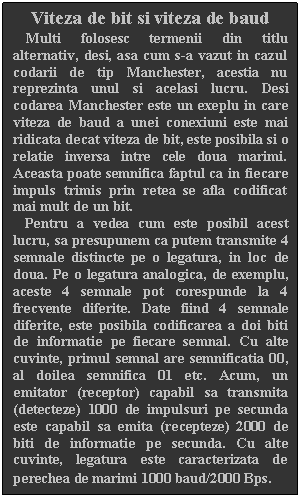 Text Box: Viteza de bit si viteza de baud
   Multi folosesc termenii din titlu alternativ, desi, asa cum s-a vazut in cazul codarii de tip Manchester, acestia nu reprezinta unul si acelasi lucru. Desi codarea Manchester este un exeplu in care viteza de baud a unei conexiuni este mai ridicata decat viteza de bit, este posibila si o relatie inversa intre cele doua marimi. Aceasta poate semnifica faptul ca in fiecare impuls trimis prin retea se afla codificat mai mult de un bit.
   Pentru a vedea cum este posibil acest lucru, sa presupunem ca putem transmite 4 semnale distincte pe o legatura, in loc de doua. Pe o legatura analogica, de exemplu, aceste 4 semnale pot corespunde la 4 frecvente diferite. Date fiind 4 semnale diferite, este posibila codificarea a doi biti de informatie pe fiecare semnal. Cu alte cuvinte, primul semnal are semnificatia 00, al doilea semnifica 01 etc. Acum, un emitator (receptor) capabil sa transmita (detecteze) 1000 de impulsuri pe secunda este capabil sa emita (recepteze) 2000 de biti de informatie pe secunda. Cu alte cuvinte, legatura este caracterizata de perechea de marimi 1000 baud/2000 Bps.
