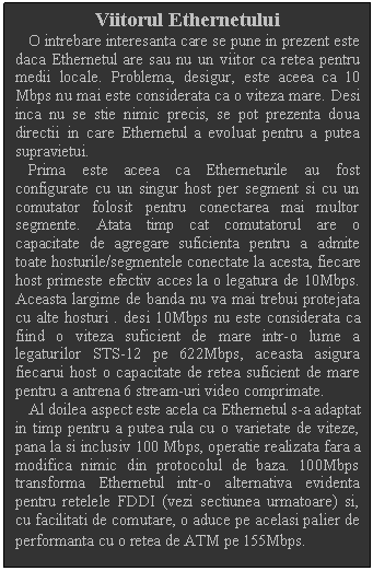 Text Box: Viitorul Ethernetului
 O intrebare interesanta care se pune in prezent este daca Ethernetul are sau nu un viitor ca retea pentru medii locale. Problema, desigur, este aceea ca 10 Mbps nu mai este considerata ca o viteza mare. Desi inca nu se stie nimic precis, se pot prezenta doua directii in care Ethernetul a evoluat pentru a putea supravietui.
 Prima este aceea ca Etherneturile au fost configurate cu un singur host per segment si cu un comutator folosit pentru conectarea mai multor segmente. Atata timp cat comutatorul are o capacitate de agregare suficienta pentru a admite toate hosturile/segmentele conectate la acesta, fiecare host primeste efectiv acces la o legatura de 10Mbps. Aceasta largime de banda nu va mai trebui protejata cu alte hosturi . desi 10Mbps nu este considerata ca fiind o viteza suficient de mare intr-o lume a legaturilor STS-12 pe 622Mbps, aceasta asigura fiecarui host o capacitate de retea suficient de mare pentru a antrena 6 stream-uri video comprimate.
 Al doilea aspect este acela ca Ethernetul s-a adaptat in timp pentru a putea rula cu o varietate de viteze, pana la si inclusiv 100 Mbps, operatie realizata fara a modifica nimic din protocolul de baza. 100Mbps transforma Ethernetul intr-o alternativa evidenta pentru retelele FDDI (vezi sectiunea urmatoare) si, cu facilitati de comutare, o aduce pe acelasi palier de performanta cu o retea de ATM pe 155Mbps.
