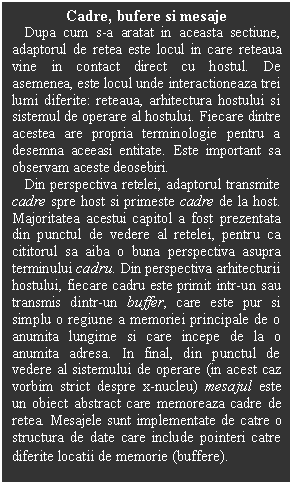 Text Box: Cadre, bufere si mesaje
   Dupa cum s-a aratat in aceasta sectiune, adaptorul de retea este locul in care reteaua vine in contact direct cu hostul. De asemenea, este locul unde interactioneaza trei lumi diferite: reteaua, arhitectura hostului si sistemul de operare al hostului. Fiecare dintre acestea are propria terminologie pentru a desemna aceeasi entitate. Este important sa observam aceste deosebiri.
   Din perspectiva retelei, adaptorul transmite cadre spre host si primeste cadre de la host. Majoritatea acestui capitol a fost prezentata din punctul de vedere al retelei, pentru ca cititorul sa aiba o buna perspectiva asupra terminului cadru. Din perspectiva arhitecturii hostului, fiecare cadru este primit intr-un sau transmis dintr-un buffer, care este pur si simplu o regiune a memoriei principale de o anumita lungime si care incepe de la o anumita adresa. In final, din punctul de vedere al sistemului de operare (in acest caz vorbim strict despre x-nucleu) mesajul este un obiect abstract care memoreaza cadre de retea. Mesajele sunt implementate de catre o structura de date care include pointeri catre diferite locatii de memorie (buffere).
