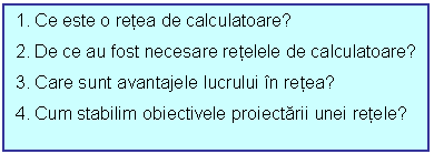 Text Box: 1. Ce este o retea de calculatoare?
2. De ce au fost necesare retelele de calculatoare?
3. Care sunt avantajele lucrului n retea?
4. Cum stabilim obiectivele proiectarii unei retele?
