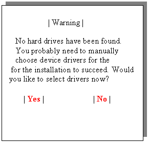 Text Box:                     | Warning |

    No hard drives have been found.
    You probably need to manually
    choose device drivers for the
  for the installation to succeed. Would
 you like to select drivers now?

        | Yes |                        | No |                   
