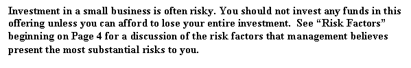 Text Box: Investment in a small business is often risky. You should not invest any funds in this offering unless you can afford to lose your entire investment. See 