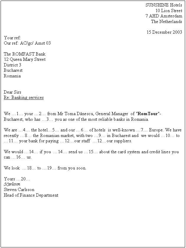 Text Box: SUNSHINE Hotels
10 Lion Street 
7 AHD Amsterdam
The Netherlands

15 December 2003
Your ref:
Our ref: AC/gc/ Amst 03

The ROMFAST Bank
12 Queen Mary Street
District 3 
Bucharest
Romania


Dear Sirs
Re: Banking services


We .1. your .2. from Mr Toma Danescu, General Manager of "RomTour"- Bucharest, who has .3. you as one of the most reliable banks in Romania.

We are .4. the hotel.5. and our .6. of hotels is well-known .7. Europe. We have recently .8. the Romanian market, with two .9. in Bucharest and we would .10. to .11. your bank for paying .12.our staff .12.our suppliers.

We would .14. if you .14. send us .15. about the card system and credit lines you can .16. us.

We look .18. to .19. from you soon.

Yours .20.
SCarlsson
Steven Carlsson
Head of Finance Department






