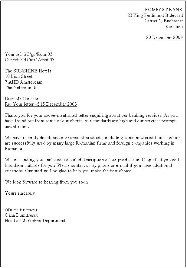 Text Box: ROMFAST BANK
23 King Ferdinand Bulevard
District 1, Bucharest 
Romania

20 December 2003


Your ref: SC/gc/Rom.03
Our ref: OD/ms/ Amst 03

The SUNSHINE Hotels
10 Lion Street 
7 AHD Amsterdam
The Netherlands

Dear Mr Carlsson,
Re: Your letter of 15 December 2003

Thank you for your above-mentioned letter enquiring about our banking services. As you have found out from some of our clients, our standards are high and our services prompt and efficient.

We have recently developed our range of products, including some new credit lines, which are successfully used by many large Romanian firms and foreign companies working in Romania.

We are sending you enclosed a detailed description of our products and hope that you will find them suitable for you. Please contact us by phone or e-mail if you have additional questions. Our staff will be glad to help you make the best choice.

We look forward to hearing from you soon.

Yours sincerely


ODumitrescu
Oana Dumitrescu
Head of Marketing Department









