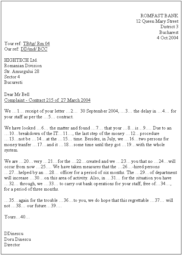 Text Box: ROMFAST BANK
12 Queen Mary Street
District 3
Bucharest
4 Oct.2004
Your ref: TB/tg/ Rm 04
Our ref: DD/md/ BCC 

HIGHTECH Ltd.
Romanian Division
Str. Amurgului 28
Sector 4
Bucuresti

Dear Mr Bell
Complaint - Contract 215 of 27 March 2004

We .1. receipt of your letter .2. 30 September 2004, .3. the delay in .4. for your staff as per the .5. contract.

We have looked .6. the matter and found .7. that your .8.is.9.. Due to an .10.breakdown of the IT.11., the last step of the money .12.procedure .13.not be .14.at the .15. time. Besides, in July, we .16.two persons for money tranfer .17.and it .18.some time until they got .19.with the whole system.

We are .20.very .21.for the .22.created and we .23.you that no .24.will occur from now .25.. We have taken measures that the .26.-hired persons .27.helped by an .28. officer for a period of six months. The .29.of department will increase .30.on this area of activity. Also, in .31. for the situation you have .32. through, we .33. to carry out bank operations for your staff, free of.34., for a period of three months.

.35.again for the trouble .36.to you, we do hope that this regrettable .37. will not .38. our future.39..

Yours.40.


DDinescu
Doru Dinescu
Director

