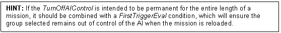 Text Box: HINT: If the TurnOffAIControl is intended to be permanent for the entire length of a mission, it should be combined with a FirstTriggerEval condition, which will ensure the group selected remains out of control of the AI when the mission is reloaded. 

