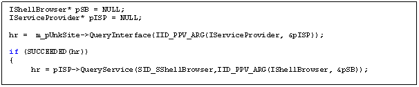 Text Box: IShellBrowser* pSB = NULL;
IServiceProvider* pISP = NULL;

hr = m_pUnkSite->QueryInterface(IID_PPV_ARG(IServiceProvider, &pISP));

if (SUCCEEDED(hr))
{ 
 hr = pISP->QueryService(SID_SShellBrowser,IID_PPV_ARG(IShellBrowser, &pSB));
