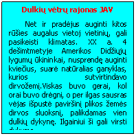 Text Box: Dulkių vėtrų rajonas JAV
Net ir pradėjus auginti kitos rūsies augalus vietoj vietinių, gali pasikeisti klimatas. XX a. 4 desimtmetyje Amerikos Didziųjų lygumų ūkininkai, nusprendę auginti kviečius, suarė natūralias ganyklas, kurios sutvirtindavo dirvozemį.Viskas buvo gerai, kol orai buvo drėgni, o per ilgas sausras vėjas ispustė pavirsinį plikos zemės dirvos sluoksnį, palikdamas vien dulkių dykynę. Ilgainiui si gali virsti dykuma.
