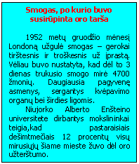 Text Box: Smogas, po kurio buvo susirūpinta oro tarsa

1952 metų gruodzio mėnesį Londoną uzgulė smogas - gerokai tirstesnis ir troskesnis uz įprastą. Vėliau buvo nustatyta, kad dėl to 3 dienas trukusio smogo mirė 4700 zmonių. Daugiausia pagyvenę asmenys, sergantys kvėpavimo organų bei sirdies ligomis.
Niujorko Alberto Ensteino universitete dirbantys mokslininkai teigia,kad pastaraisiais desimtmečiais 12 procentų visų mirusiųjų siame mieste zuvo dėl oro uzterstumo.
