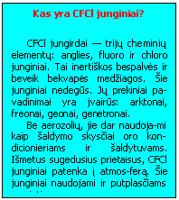 Text Box: Kas yra CFCl junginiai?

CFCl jungirdai - trijų cheminių elementų: anglies, fluoro ir chloro junginiai. Tai inertiskos bespalvės ir beveik bekvapės medziagos. Sie junginiai nedegūs. Jų prekiniai pa-vadinimai yra jvairūs: arktonai, freonai, geonai, genetronai.
Be aerozolių, jie dar naudoja-mi kaip saldymo skysčiai oro kon-dicionieriams ir saldytuvams. Ismetus sugedusius prietaisus, CFCl junginiai patenka į atmos-ferą. Sie junginiai naudojami ir putplasčiams gaminti.
