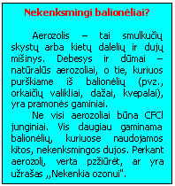 Text Box: Nekenksmingi balionėliai?

Aerozolis - tai smulkučių skystų arba kietų dalelių ir dujų misinys. Debesys ir dūmai - natūralūs aerozoliai, o tie, kuriuos purskiame is balionėlių (pvz., orkaičių valikliai, dazai, kvepalai), yra pramonės gaminiai.
Ne visi aerozoliai būna CFCl junginiai. Vis daugiau gaminama balionėlių, kuriuose naudojamos kitos, nekenksmingos dujos. Perkant aerozolį, verta pzziūrėt, ar yra uzrasas ,,Nekenkia ozonui".
